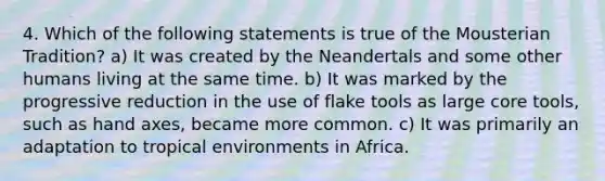 4. Which of the following statements is true of the Mousterian Tradition? a) It was created by the Neandertals and some other humans living at the same time. b) It was marked by the progressive reduction in the use of flake tools as large core tools, such as hand axes, became more common. c) It was primarily an adaptation to tropical environments in Africa.