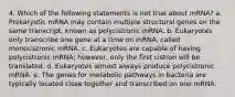 4. Which of the following statements is not true about mRNA? a. Prokaryotic mRNA may contain multiple structural genes on the same transcript, known as polycistronic mRNA. b. Eukaryotes only transcribe one gene at a time on mRNA, called monocistronic mRNA. c. Eukaryotes are capable of having polycistronic mRNA; however, only the first cistron will be translated. d. Eukaryotes almost always produce polycistronic mRNA. e. The genes for metabolic pathways in bacteria are typically located close together and transcribed on one mRNA.