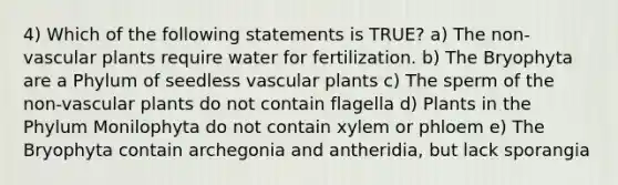 4) Which of the following statements is TRUE? a) The non-vascular plants require water for fertilization. b) The Bryophyta are a Phylum of seedless vascular plants c) The sperm of the non-vascular plants do not contain flagella d) Plants in the Phylum Monilophyta do not contain xylem or phloem e) The Bryophyta contain archegonia and antheridia, but lack sporangia