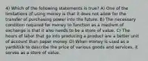 4) Which of the following statements is true? A) One of the limitations of using money is that it does not allow for the transfer of purchasing power into the future. B) The necessary condition required for money to function as a medium of exchange is that it also needs to be a store of value. C) The hours of labor that go into producing a product are a better unit of account than paper money. D) When money is used as a yardstick to describe the price of various goods and services, it serves as a store of value.