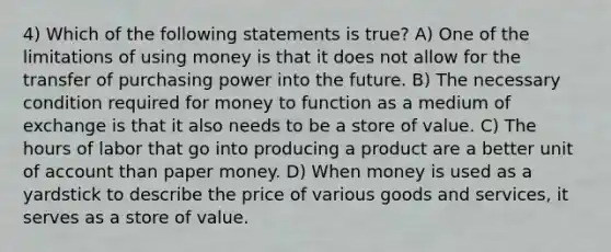 4) Which of the following statements is true? A) One of the limitations of using money is that it does not allow for the transfer of purchasing power into the future. B) The necessary condition required for money to function as a medium of exchange is that it also needs to be a store of value. C) The hours of labor that go into producing a product are a better unit of account than paper money. D) When money is used as a yardstick to describe the price of various goods and services, it serves as a store of value.