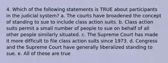 4. Which of the following statements is TRUE about participants in the judicial system? a. The courts have broadened the concept of standing to sue to include class action suits. b. Class action suits permit a small number of people to sue on behalf of all other people similarly situated. c. The Supreme Court has made it more difficult to file class action suits since 1973. d. Congress and the Supreme Court have generally liberalized standing to sue. e. All of these are true