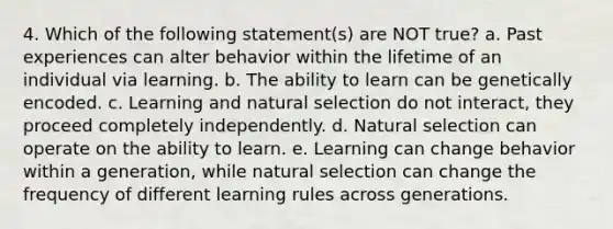 4. Which of the following statement(s) are NOT true? a. Past experiences can alter behavior within the lifetime of an individual via learning. b. The ability to learn can be genetically encoded. c. Learning and natural selection do not interact, they proceed completely independently. d. Natural selection can operate on the ability to learn. e. Learning can change behavior within a generation, while natural selection can change the frequency of different learning rules across generations.