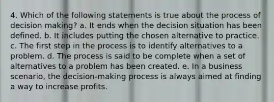 4. Which of the following statements is true about the process of decision making? a. It ends when the decision situation has been defined. b. It includes putting the chosen alternative to practice. c. The first step in the process is to identify alternatives to a problem. d. The process is said to be complete when a set of alternatives to a problem has been created. e. In a business scenario, the decision-making process is always aimed at finding a way to increase profits.