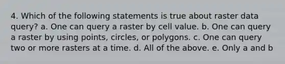 4. Which of the following statements is true about raster data query? a. One can query a raster by cell value. b. One can query a raster by using points, circles, or polygons. c. One can query two or more rasters at a time. d. All of the above. e. Only a and b