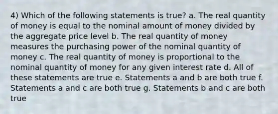 4) Which of the following statements is true? a. The real quantity of money is equal to the nominal amount of money divided by the aggregate price level b. The real quantity of money measures the purchasing power of the nominal quantity of money c. The real quantity of money is proportional to the nominal quantity of money for any given interest rate d. All of these statements are true e. Statements a and b are both true f. Statements a and c are both true g. Statements b and c are both true