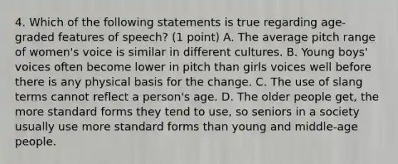 4. Which of the following statements is true regarding age-graded features of speech? (1 point) A. The average pitch range of women's voice is similar in different cultures. B. Young boys' voices often become lower in pitch than girls voices well before there is any physical basis for the change. C. The use of slang terms cannot reflect a person's age. D. The older people get, the more <a href='https://www.questionai.com/knowledge/kGzyDUHj14-standard-form' class='anchor-knowledge'>standard form</a>s they tend to use, so seniors in a society usually use more standard forms than young and middle-age people.