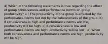 4) Which of the following statements is true regarding the effect of group cohesiveness and performance norms on group productivity? a ) The productivity of the group is affected by the performance norms but not by the cohesiveness of the group. b) If cohesiveness is high and performance norms are low, productivity will be high. c) If cohesiveness is low and performance norms are high, productivity will be low . d) When both cohesiveness and performance norms are high, productivity will be high.