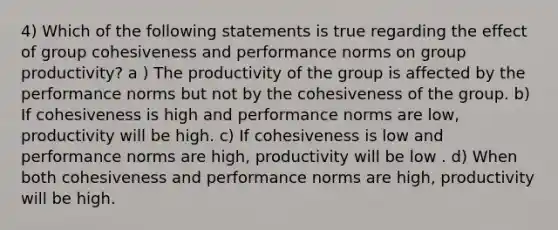 4) Which of the following statements is true regarding the effect of group cohesiveness and performance norms on group productivity? a ) The productivity of the group is affected by the performance norms but not by the cohesiveness of the group. b) If cohesiveness is high and performance norms are low, productivity will be high. c) If cohesiveness is low and performance norms are high, productivity will be low . d) When both cohesiveness and performance norms are high, productivity will be high.