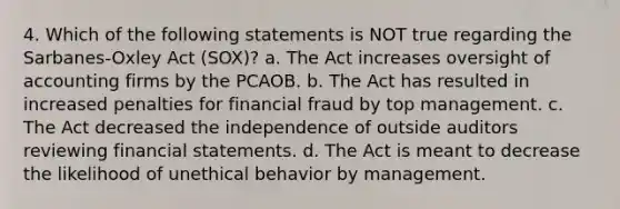 4. Which of the following statements is NOT true regarding the Sarbanes-Oxley Act (SOX)? a. The Act increases oversight of accounting firms by the PCAOB. b. The Act has resulted in increased penalties for financial fraud by top management. c. The Act decreased the independence of outside auditors reviewing <a href='https://www.questionai.com/knowledge/kFBJaQCz4b-financial-statements' class='anchor-knowledge'>financial statements</a>. d. The Act is meant to decrease the likelihood of unethical behavior by management.