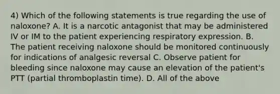 4) Which of the following statements is true regarding the use of naloxone? A. It is a narcotic antagonist that may be administered IV or IM to the patient experiencing respiratory expression. B. The patient receiving naloxone should be monitored continuously for indications of analgesic reversal C. Observe patient for bleeding since naloxone may cause an elevation of the patient's PTT (partial thromboplastin time). D. All of the above