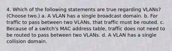 4. Which of the following statements are true regarding VLANs? (Choose two.) a. A VLAN has a single broadcast domain. b. For traffic to pass between two VLANs, that traffic must be routed. c. Because of a switch's MAC address table, traffic does not need to be routed to pass between two VLANs. d. A VLAN has a single collision domain.