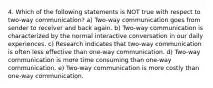 4. Which of the following statements is NOT true with respect to two-way communication? a) Two-way communication goes from sender to receiver and back again. b) Two-way communication is characterized by the normal interactive conversation in our daily experiences. c) Research indicates that two-way communication is often less effective than one-way communication. d) Two-way communication is more time consuming than one-way communication. e) Two-way communication is more costly than one-way communication.