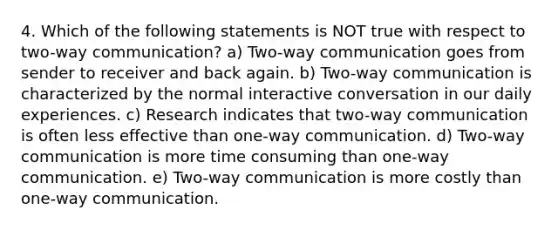 4. Which of the following statements is NOT true with respect to two-way communication? a) Two-way communication goes from sender to receiver and back again. b) Two-way communication is characterized by the normal interactive conversation in our daily experiences. c) Research indicates that two-way communication is often less effective than one-way communication. d) Two-way communication is more time consuming than one-way communication. e) Two-way communication is more costly than one-way communication.