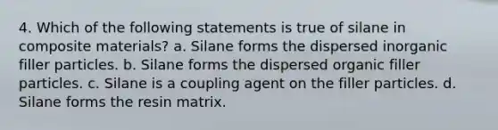 4. Which of the following statements is true of silane in composite materials? a. Silane forms the dispersed inorganic filler particles. b. Silane forms the dispersed organic filler particles. c. Silane is a coupling agent on the filler particles. d. Silane forms the resin matrix.