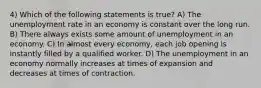 4) Which of the following statements is true? A) The unemployment rate in an economy is constant over the long run. B) There always exists some amount of unemployment in an economy. C) In almost every economy, each job opening is instantly filled by a qualified worker. D) The unemployment in an economy normally increases at times of expansion and decreases at times of contraction.