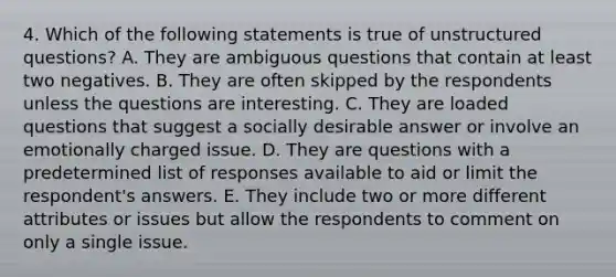 4. Which of the following statements is true of unstructured questions? A. They are ambiguous questions that contain at least two negatives. B. They are often skipped by the respondents unless the questions are interesting. C. They are loaded questions that suggest a socially desirable answer or involve an emotionally charged issue. D. They are questions with a predetermined list of responses available to aid or limit the respondent's answers. E. They include two or more different attributes or issues but allow the respondents to comment on only a single issue.