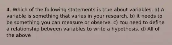 4. Which of the following statements is true about variables: a) A variable is something that varies in your research. b) It needs to be something you can measure or observe. c) You need to define a relationship between variables to write a hypothesis. d) All of the above