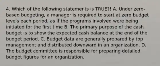 4. Which of the following statements is TRUE?! A. Under zero-based budgeting, a manager is required to start at zero budget levels each period, as if the programs involved were being initiated for the first time B. The primary purpose of the cash budget is to show the expected cash balance at the end of the budget period. C. Budget data are generally prepared by top management and distributed downward in an organization. D. The budget committee is responsible for preparing detailed budget figures for an organization.