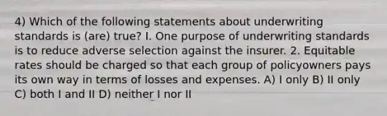 4) Which of the following statements about underwriting standards is (are) true? I. One purpose of underwriting standards is to reduce adverse selection against the insurer. 2. Equitable rates should be charged so that each group of policyowners pays its own way in terms of losses and expenses. A) I only B) II only C) both I and II D) neither I nor II