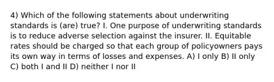 4) Which of the following statements about underwriting standards is (are) true? I. One purpose of underwriting standards is to reduce adverse selection against the insurer. II. Equitable rates should be charged so that each group of policyowners pays its own way in terms of losses and expenses. A) I only B) II only C) both I and II D) neither I nor II