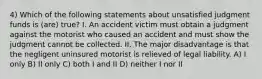 4) Which of the following statements about unsatisfied judgment funds is (are) true? I. An accident victim must obtain a judgment against the motorist who caused an accident and must show the judgment cannot be collected. II. The major disadvantage is that the negligent uninsured motorist is relieved of legal liability. A) I only B) II only C) both I and II D) neither I nor II