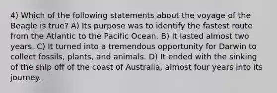 4) Which of the following statements about the voyage of the Beagle is true? A) Its purpose was to identify the fastest route from the Atlantic to the Pacific Ocean. B) It lasted almost two years. C) It turned into a tremendous opportunity for Darwin to collect fossils, plants, and animals. D) It ended with the sinking of the ship off of the coast of Australia, almost four years into its journey.