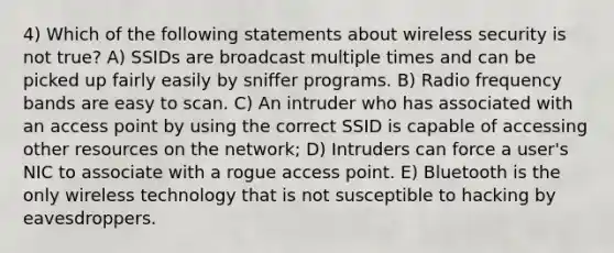 4) Which of the following statements about wireless security is not true? A) SSIDs are broadcast multiple times and can be picked up fairly easily by sniffer programs. B) Radio frequency bands are easy to scan. C) An intruder who has associated with an access point by using the correct SSID is capable of accessing other resources on the network; D) Intruders can force a user's NIC to associate with a rogue access point. E) Bluetooth is the only wireless technology that is not susceptible to hacking by eavesdroppers.