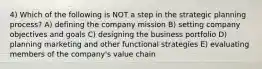 4) Which of the following is NOT a step in the strategic planning process? A) defining the company mission B) setting company objectives and goals C) designing the business portfolio D) planning marketing and other functional strategies E) evaluating members of the company's value chain