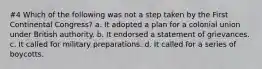 #4 Which of the following was not a step taken by the First Continental Congress? a. It adopted a plan for a colonial union under British authority. b. It endorsed a statement of grievances. c. It called for military preparations. d. It called for a series of boycotts.