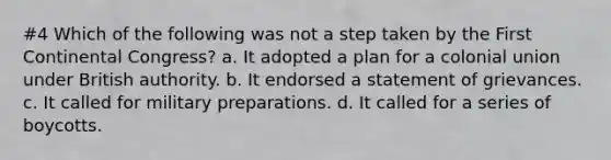#4 Which of the following was not a step taken by the First Continental Congress? a. It adopted a plan for a colonial union under British authority. b. It endorsed a statement of grievances. c. It called for military preparations. d. It called for a series of boycotts.