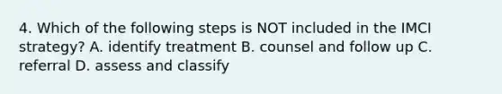 4. Which of the following steps is NOT included in the IMCI strategy? A. identify treatment B. counsel and follow up C. referral D. assess and classify