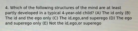 4. Which of the following structures of the mind are at least partly developed in a typical 4-year-old child? (A) The id only (B) The id and the ego only (C) The id,ego,and superego (D) The ego and superego only (E) Not the id,ego,or superego