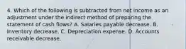 4. Which of the following is subtracted from net income as an adjustment under the indirect method of preparing the statement of cash flows? A. Salaries payable decrease. B. Inventory decrease. C. Depreciation expense. D. Accounts receivable decrease.