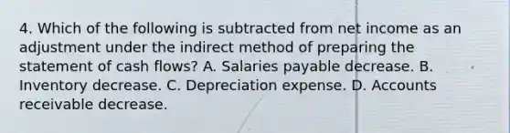 4. Which of the following is subtracted from net income as an adjustment under the indirect method of preparing the statement of cash flows? A. Salaries payable decrease. B. Inventory decrease. C. Depreciation expense. D. Accounts receivable decrease.