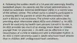 4. Following the sudden death of a 14-year-old seemingly healthy basketball player, his parents ask the school administration to install an automatic external defibrillator (AED) in a central area of the athletic center. The school nurse is asked to participate in a meeting with the parents in which the administrators insist such a device is not necessary. The school nurse advocates by providing what information about AEDs and children? a. An AED should be used only by health care persons trained in its use. b. An AED provides too much of an energy shock dose for children younger than 12 years old. c. An AED can be effective in the resuscitation of a child or adolescent with a shockable rhythm. d. An AED is more commonly used in adults who have heart attacks than in children with undiagnosed heart conditions.