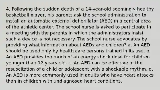 4. Following the sudden death of a 14-year-old seemingly healthy basketball player, his parents ask the school administration to install an automatic external defibrillator (AED) in a central area of the athletic center. The school nurse is asked to participate in a meeting with the parents in which the administrators insist such a device is not necessary. The school nurse advocates by providing what information about AEDs and children? a. An AED should be used only by health care persons trained in its use. b. An AED provides too much of an energy shock dose for children younger than 12 years old. c. An AED can be effective in the resuscitation of a child or adolescent with a shockable rhythm. d. An AED is more commonly used in adults who have heart attacks than in children with undiagnosed heart conditions.