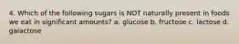 4. Which of the following sugars is NOT naturally present in foods we eat in significant amounts? a. glucose b. fructose c. lactose d. galactose