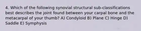 4. Which of the following synovial structural sub-classifications best describes the joint found between your carpal bone and the metacarpal of your thumb? A) Condyloid B) Plane C) Hinge D) Saddle E) Symphysis