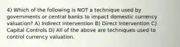 4) Which of the following is NOT a technique used by governments or central banks to impact domestic currency valuation? A) Indirect Intervention B) Direct Intervention C) Capital Controls D) All of the above are techniques used to control currency valuation.