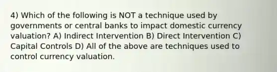 4) Which of the following is NOT a technique used by governments or central banks to impact domestic currency valuation? A) Indirect Intervention B) Direct Intervention C) Capital Controls D) All of the above are techniques used to control currency valuation.