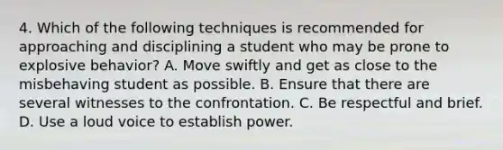 4. Which of the following techniques is recommended for approaching and disciplining a student who may be prone to explosive behavior? A. Move swiftly and get as close to the misbehaving student as possible. B. Ensure that there are several witnesses to the confrontation. C. Be respectful and brief. D. Use a loud voice to establish power.