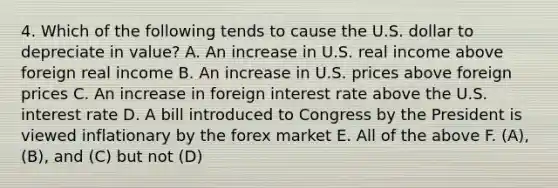 4. Which of the following tends to cause the U.S. dollar to depreciate in value? A. An increase in U.S. real income above foreign real income B. An increase in U.S. prices above foreign prices C. An increase in foreign interest rate above the U.S. interest rate D. A bill introduced to Congress by the President is viewed inflationary by the forex market E. All of the above F. (A), (B), and (C) but not (D)