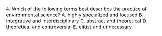 4. Which of the following terms best describes the practice of environmental science? A. highly specialized and focused B. integrative and interdisciplinary C. abstract and theoretical D. theoretical and controversial E. elitist and unnecessary