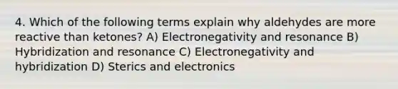 4. Which of the following terms explain why aldehydes are more reactive than ketones? A) Electronegativity and resonance B) Hybridization and resonance C) Electronegativity and hybridization D) Sterics and electronics