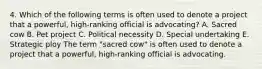 4. Which of the following terms is often used to denote a project that a powerful, high-ranking official is advocating? A. Sacred cow B. Pet project C. Political necessity D. Special undertaking E. Strategic ploy The term "sacred cow" is often used to denote a project that a powerful, high-ranking official is advocating.