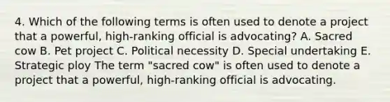 4. Which of the following terms is often used to denote a project that a powerful, high-ranking official is advocating? A. Sacred cow B. Pet project C. Political necessity D. Special undertaking E. Strategic ploy The term "sacred cow" is often used to denote a project that a powerful, high-ranking official is advocating.