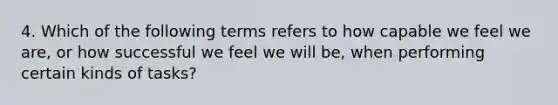 4. Which of the following terms refers to how capable we feel we are, or how successful we feel we will be, when performing certain kinds of tasks?