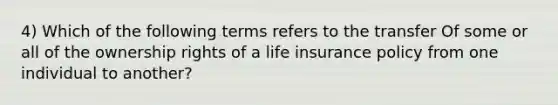 4) Which of the following terms refers to the transfer Of some or all of the ownership rights of a life insurance policy from one individual to another?