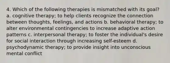 4. Which of the following therapies is mismatched with its goal? a. cognitive therapy; to help clients recognize the connection between thoughts, feelings, and actions b. behavioral therapy; to alter environmental contingencies to increase adaptive action patterns c. interpersonal therapy; to foster the individual's desire for social interaction through increasing self-esteem d. psychodynamic therapy; to provide insight into unconscious mental conflict